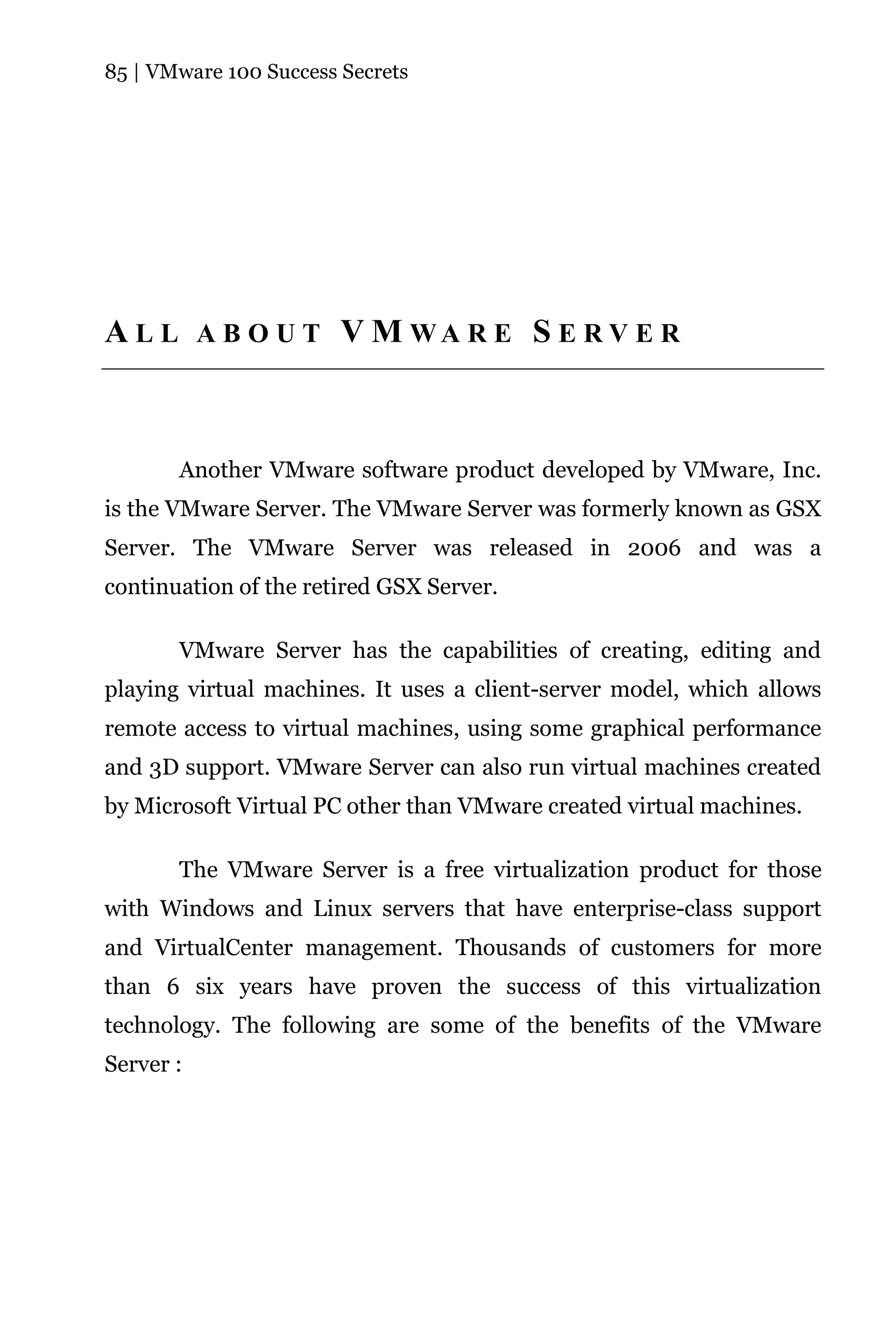 85 | VMware 100 Success Secrets




A L L A B O U T V M WA R E S E R V E R



       Another VMware software product developed by VMware, Inc.
is the VMware Server. The VMware Server was formerly known as GSX
Server. The VMware Server was released in 2006 and was a
continuation of the retired GSX Server.

       VMware Server has the capabilities of creating, editing and
playing virtual machines. It uses a client-server model, which allows
remote access to virtual machines, using some graphical performance
and 3D support. VMware Server can also run virtual machines created
by Microsoft Virtual PC other than VMware created virtual machines.

       The VMware Server is a free virtualization product for those
with Windows and Linux servers that have enterprise-class support
and VirtualCenter management. Thousands of customers for more
than 6 six years have proven the success of this virtualization
technology. The following are some of the benefits of the VMware
Server :
 