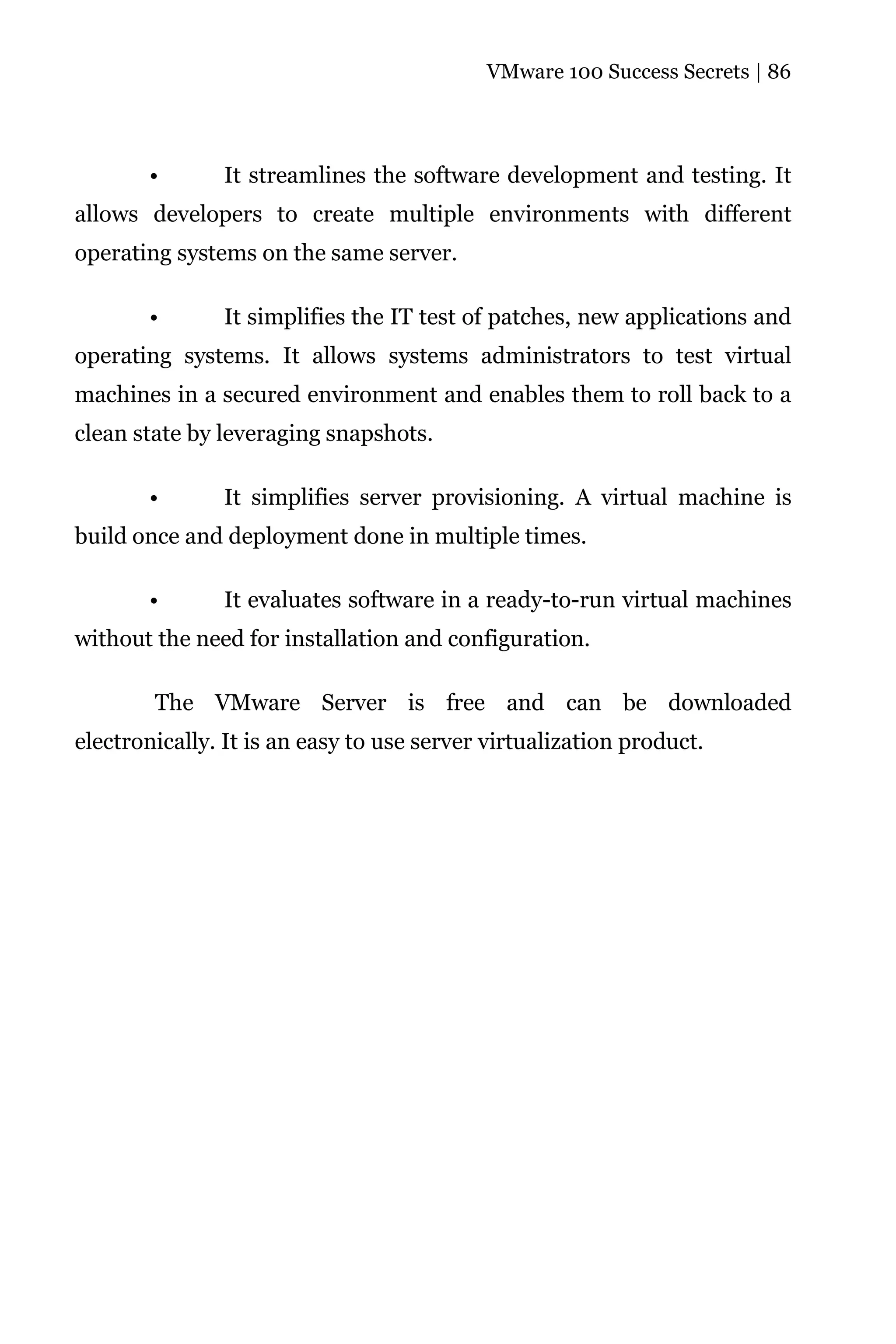 VMware 100 Success Secrets | 86




       •       It streamlines the software development and testing. It
allows developers to create multiple environments with different
operating systems on the same server.

       •       It simplifies the IT test of patches, new applications and
operating systems. It allows systems administrators to test virtual
machines in a secured environment and enables them to roll back to a
clean state by leveraging snapshots.

       •       It simplifies server provisioning. A virtual machine is
build once and deployment done in multiple times.

       •       It evaluates software in a ready-to-run virtual machines
without the need for installation and configuration.

        The VMware Server is free and can be downloaded
electronically. It is an easy to use server virtualization product.
 