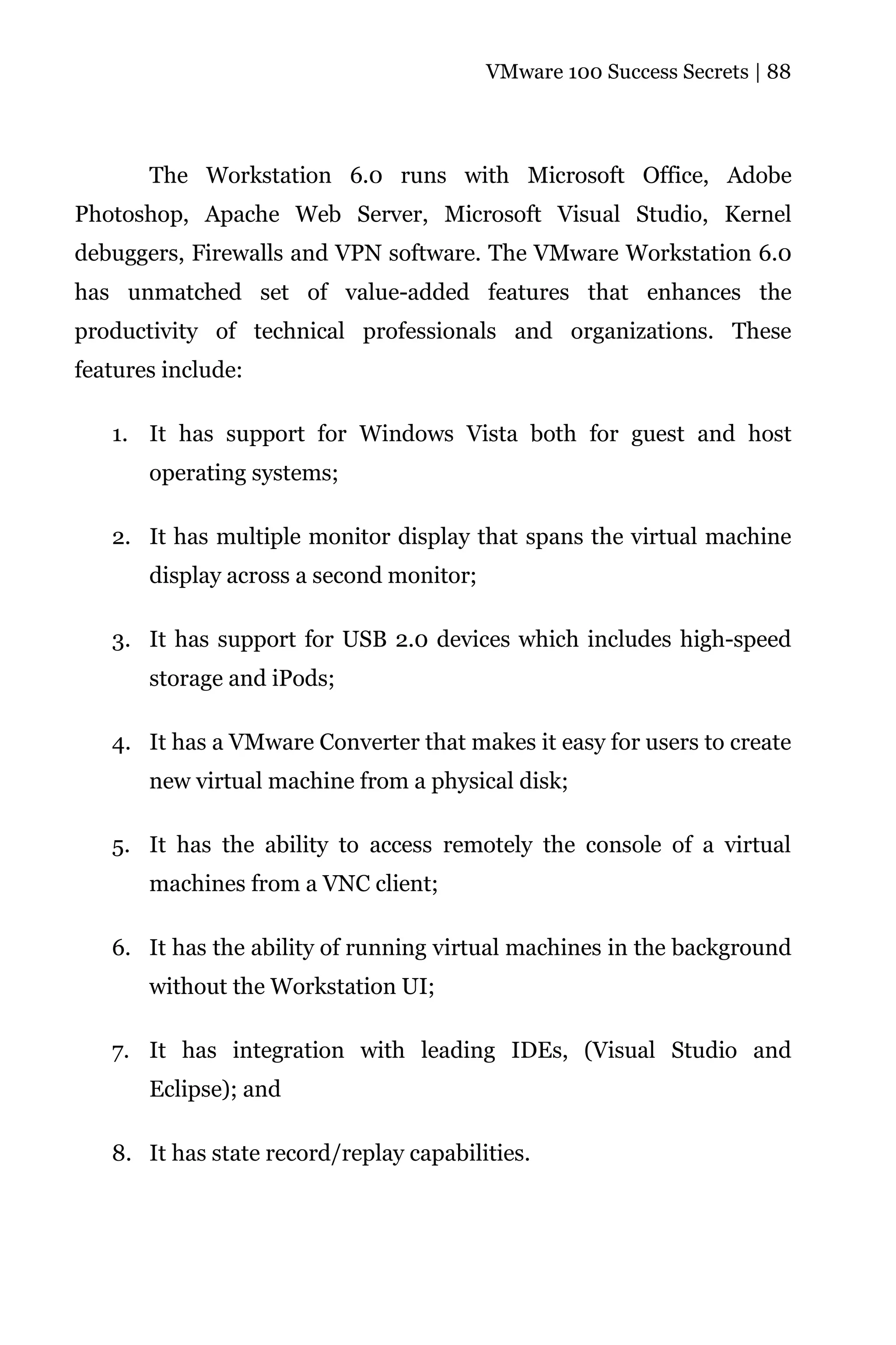 VMware 100 Success Secrets | 88




       The Workstation 6.0 runs with Microsoft Office, Adobe
Photoshop, Apache Web Server, Microsoft Visual Studio, Kernel
debuggers, Firewalls and VPN software. The VMware Workstation 6.0
has unmatched set of value-added features that enhances the
productivity of technical professionals and organizations. These
features include:

   1. It has support for Windows Vista both for guest and host
       operating systems;

   2. It has multiple monitor display that spans the virtual machine
       display across a second monitor;

   3. It has support for USB 2.0 devices which includes high-speed
       storage and iPods;

   4. It has a VMware Converter that makes it easy for users to create
       new virtual machine from a physical disk;

   5. It has the ability to access remotely the console of a virtual
       machines from a VNC client;

   6. It has the ability of running virtual machines in the background
       without the Workstation UI;

   7. It has integration with leading IDEs, (Visual Studio and
       Eclipse); and

   8. It has state record/replay capabilities.
 