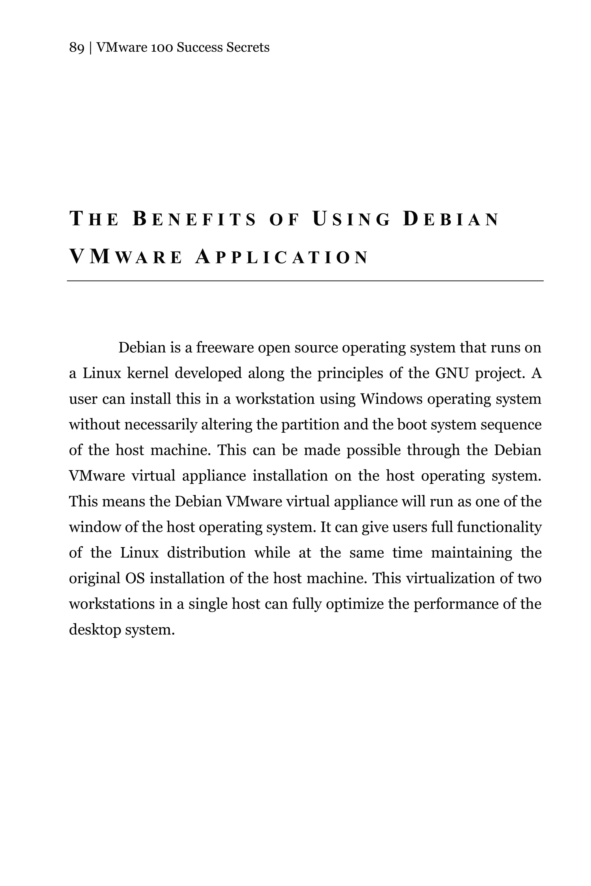 89 | VMware 100 Success Secrets




THE BENEFITS OF USING DEBIAN
V M WA R E A P P L I C AT I O N



       Debian is a freeware open source operating system that runs on
a Linux kernel developed along the principles of the GNU project. A
user can install this in a workstation using Windows operating system
without necessarily altering the partition and the boot system sequence
of the host machine. This can be made possible through the Debian
VMware virtual appliance installation on the host operating system.
This means the Debian VMware virtual appliance will run as one of the
window of the host operating system. It can give users full functionality
of the Linux distribution while at the same time maintaining the
original OS installation of the host machine. This virtualization of two
workstations in a single host can fully optimize the performance of the
desktop system.
 