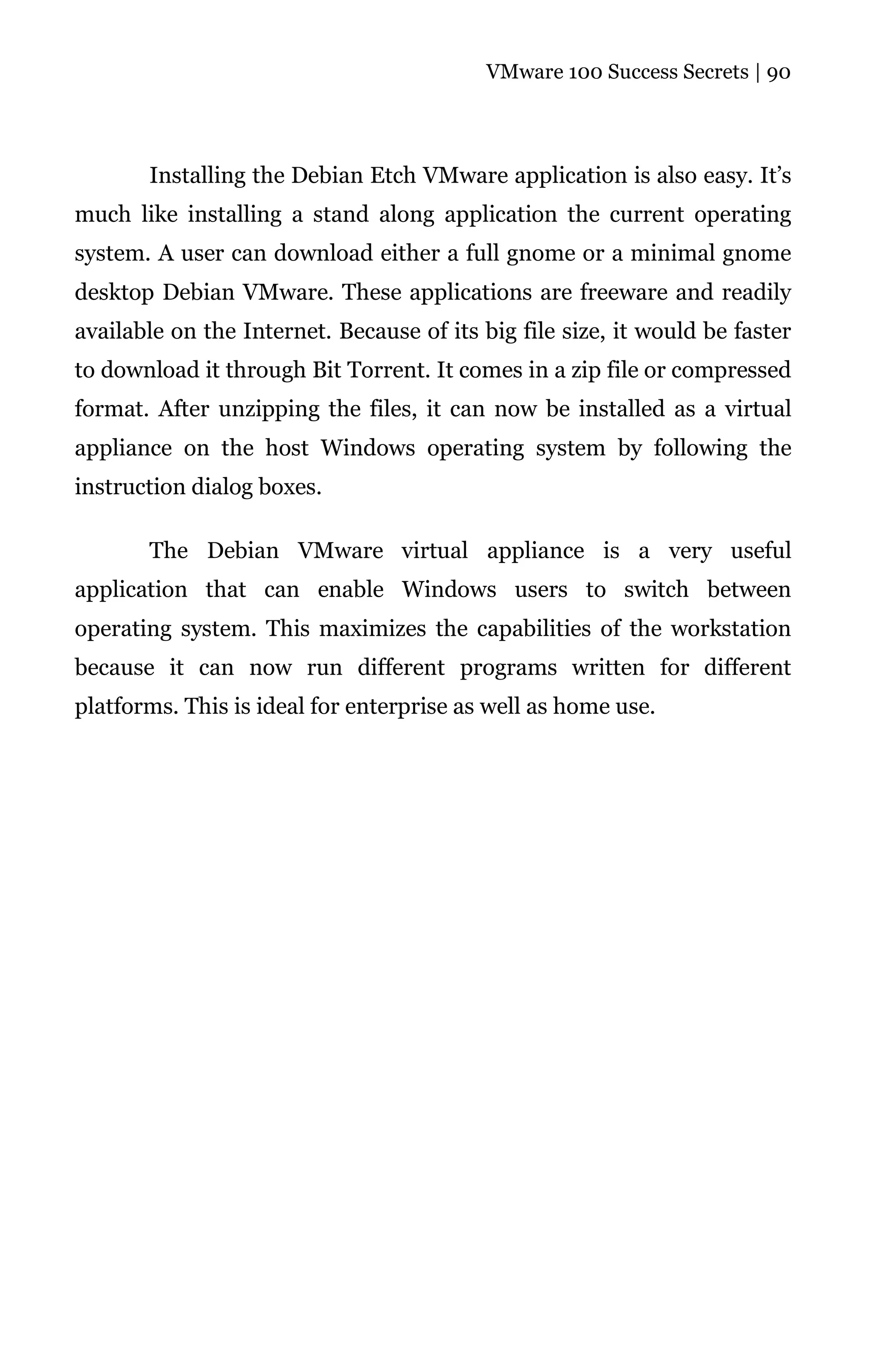VMware 100 Success Secrets | 90




       Installing the Debian Etch VMware application is also easy. It’s
much like installing a stand along application the current operating
system. A user can download either a full gnome or a minimal gnome
desktop Debian VMware. These applications are freeware and readily
available on the Internet. Because of its big file size, it would be faster
to download it through Bit Torrent. It comes in a zip file or compressed
format. After unzipping the files, it can now be installed as a virtual
appliance on the host Windows operating system by following the
instruction dialog boxes.

       The Debian VMware virtual appliance is a very useful
application that can enable Windows users to switch between
operating system. This maximizes the capabilities of the workstation
because it can now run different programs written for different
platforms. This is ideal for enterprise as well as home use.
 