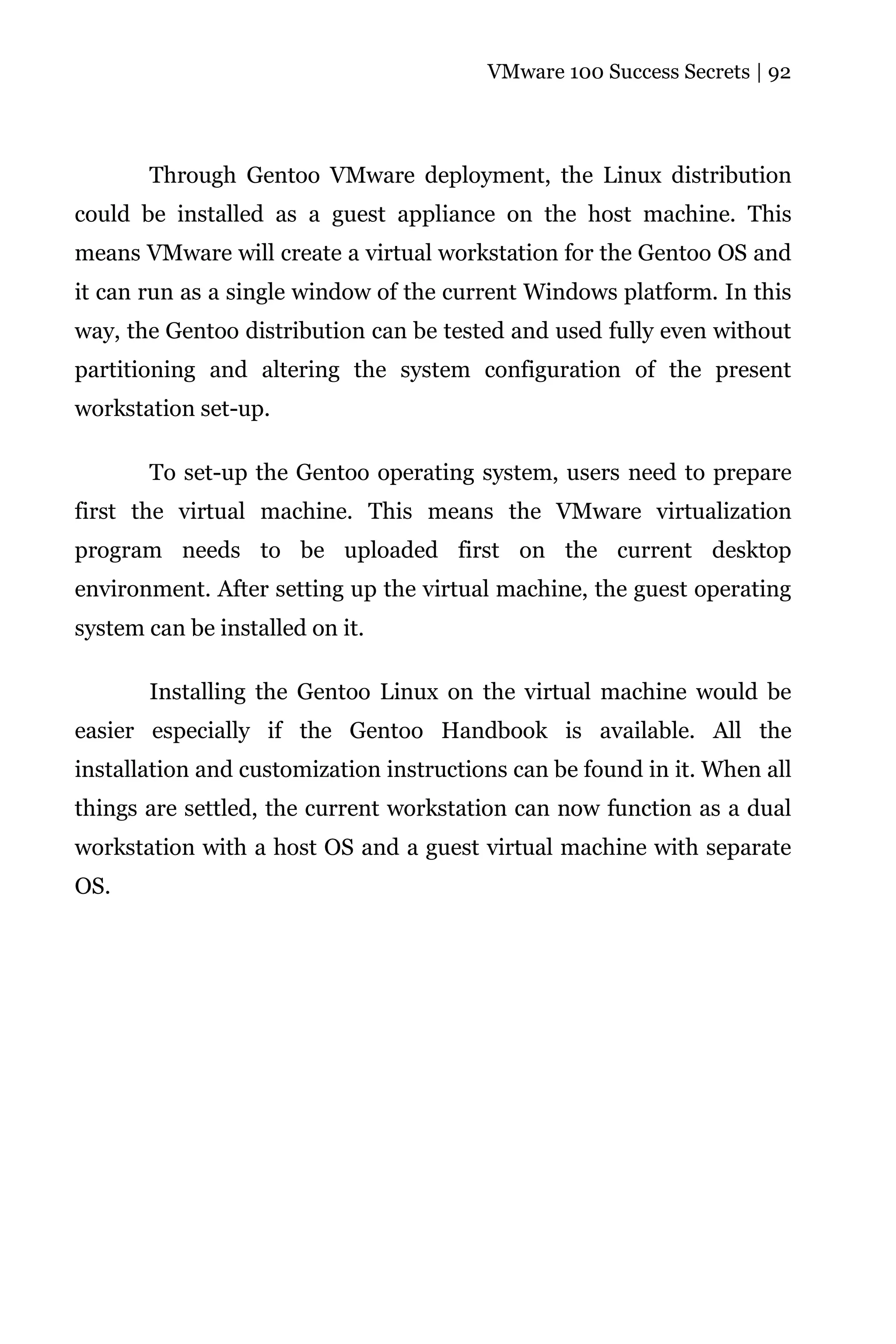 VMware 100 Success Secrets | 92




       Through Gentoo VMware deployment, the Linux distribution
could be installed as a guest appliance on the host machine. This
means VMware will create a virtual workstation for the Gentoo OS and
it can run as a single window of the current Windows platform. In this
way, the Gentoo distribution can be tested and used fully even without
partitioning and altering the system configuration of the present
workstation set-up.

       To set-up the Gentoo operating system, users need to prepare
first the virtual machine. This means the VMware virtualization
program needs to be uploaded first on the current desktop
environment. After setting up the virtual machine, the guest operating
system can be installed on it.

       Installing the Gentoo Linux on the virtual machine would be
easier especially if the Gentoo Handbook is available. All the
installation and customization instructions can be found in it. When all
things are settled, the current workstation can now function as a dual
workstation with a host OS and a guest virtual machine with separate
OS.
 
