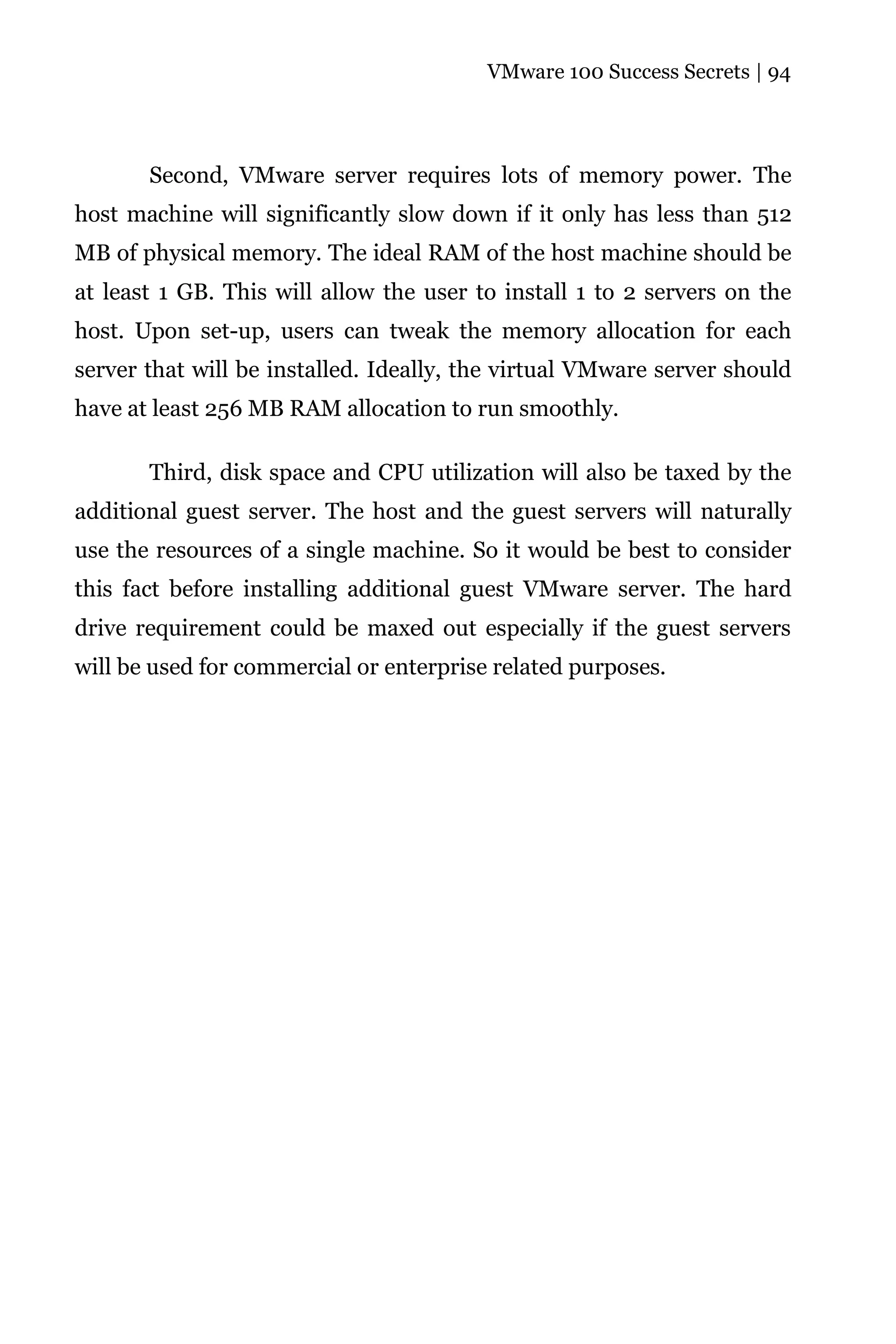 VMware 100 Success Secrets | 94




       Second, VMware server requires lots of memory power. The
host machine will significantly slow down if it only has less than 512
MB of physical memory. The ideal RAM of the host machine should be
at least 1 GB. This will allow the user to install 1 to 2 servers on the
host. Upon set-up, users can tweak the memory allocation for each
server that will be installed. Ideally, the virtual VMware server should
have at least 256 MB RAM allocation to run smoothly.

       Third, disk space and CPU utilization will also be taxed by the
additional guest server. The host and the guest servers will naturally
use the resources of a single machine. So it would be best to consider
this fact before installing additional guest VMware server. The hard
drive requirement could be maxed out especially if the guest servers
will be used for commercial or enterprise related purposes.
 