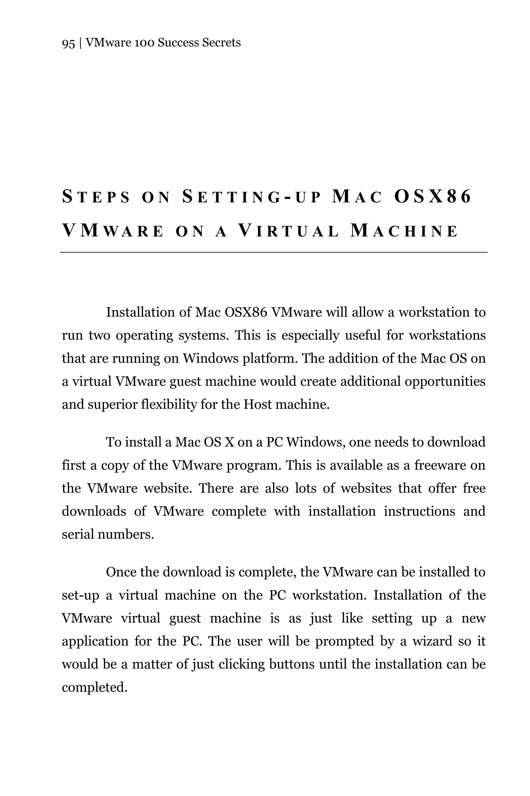 95 | VMware 100 Success Secrets




STEPS ON SETTING-UP MAC OSX86
V M WA R E O N A V I R T U A L M A C H I N E



       Installation of Mac OSX86 VMware will allow a workstation to
run two operating systems. This is especially useful for workstations
that are running on Windows platform. The addition of the Mac OS on
a virtual VMware guest machine would create additional opportunities
and superior flexibility for the Host machine.

       To install a Mac OS X on a PC Windows, one needs to download
first a copy of the VMware program. This is available as a freeware on
the VMware website. There are also lots of websites that offer free
downloads of VMware complete with installation instructions and
serial numbers.

       Once the download is complete, the VMware can be installed to
set-up a virtual machine on the PC workstation. Installation of the
VMware virtual guest machine is as just like setting up a new
application for the PC. The user will be prompted by a wizard so it
would be a matter of just clicking buttons until the installation can be
completed.
 