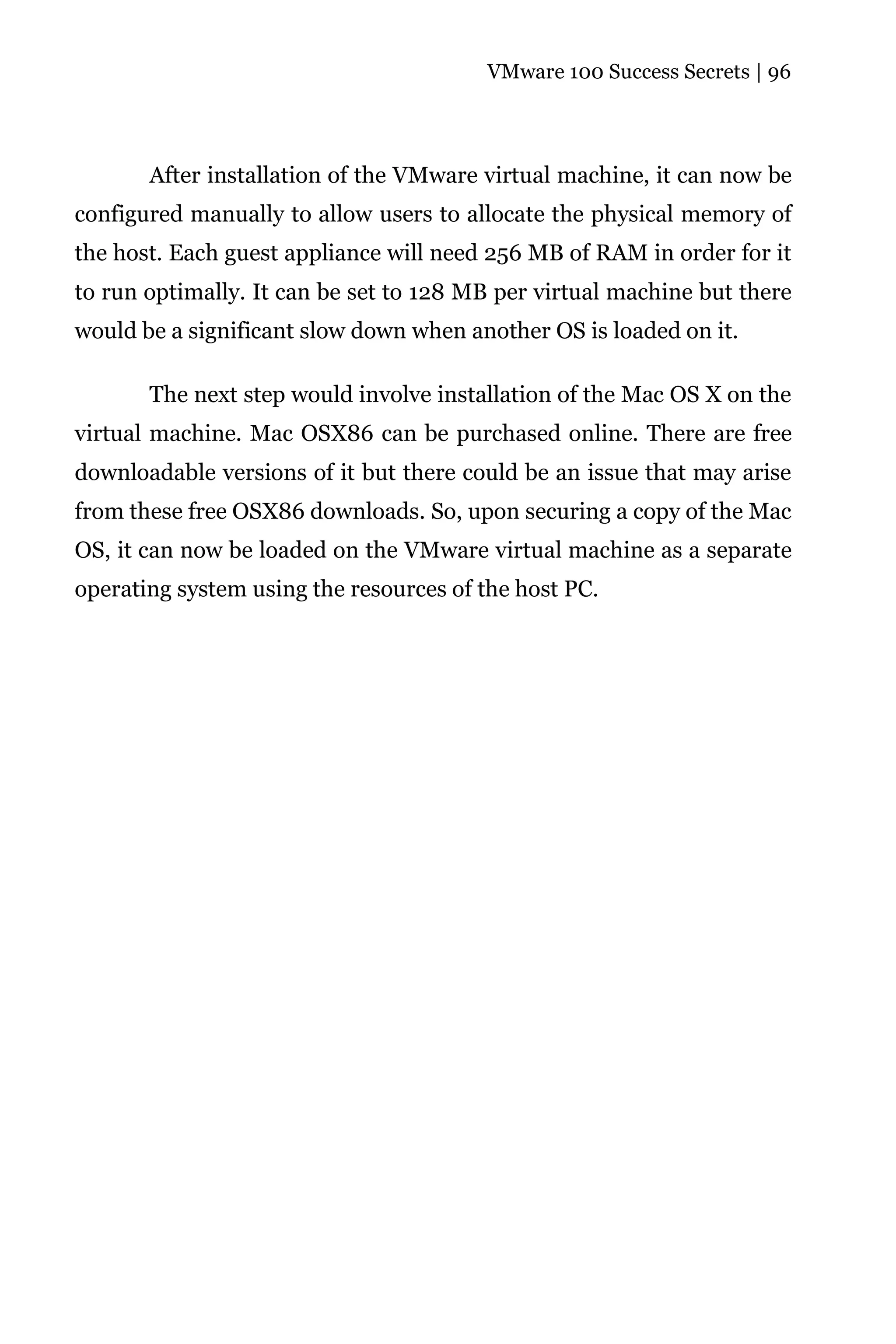 VMware 100 Success Secrets | 96




       After installation of the VMware virtual machine, it can now be
configured manually to allow users to allocate the physical memory of
the host. Each guest appliance will need 256 MB of RAM in order for it
to run optimally. It can be set to 128 MB per virtual machine but there
would be a significant slow down when another OS is loaded on it.

       The next step would involve installation of the Mac OS X on the
virtual machine. Mac OSX86 can be purchased online. There are free
downloadable versions of it but there could be an issue that may arise
from these free OSX86 downloads. So, upon securing a copy of the Mac
OS, it can now be loaded on the VMware virtual machine as a separate
operating system using the resources of the host PC.
 