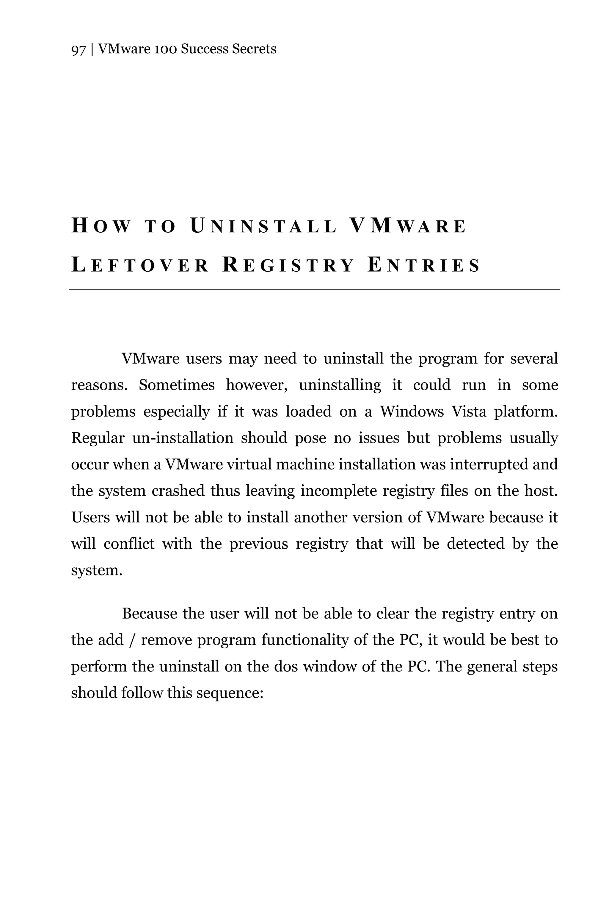 97 | VMware 100 Success Secrets




H O W T O U N I N S TA L L V M WA R E
LEFTOVER REGISTRY ENTRIES



       VMware users may need to uninstall the program for several
reasons. Sometimes however, uninstalling it could run in some
problems especially if it was loaded on a Windows Vista platform.
Regular un-installation should pose no issues but problems usually
occur when a VMware virtual machine installation was interrupted and
the system crashed thus leaving incomplete registry files on the host.
Users will not be able to install another version of VMware because it
will conflict with the previous registry that will be detected by the
system.

       Because the user will not be able to clear the registry entry on
the add / remove program functionality of the PC, it would be best to
perform the uninstall on the dos window of the PC. The general steps
should follow this sequence:
 