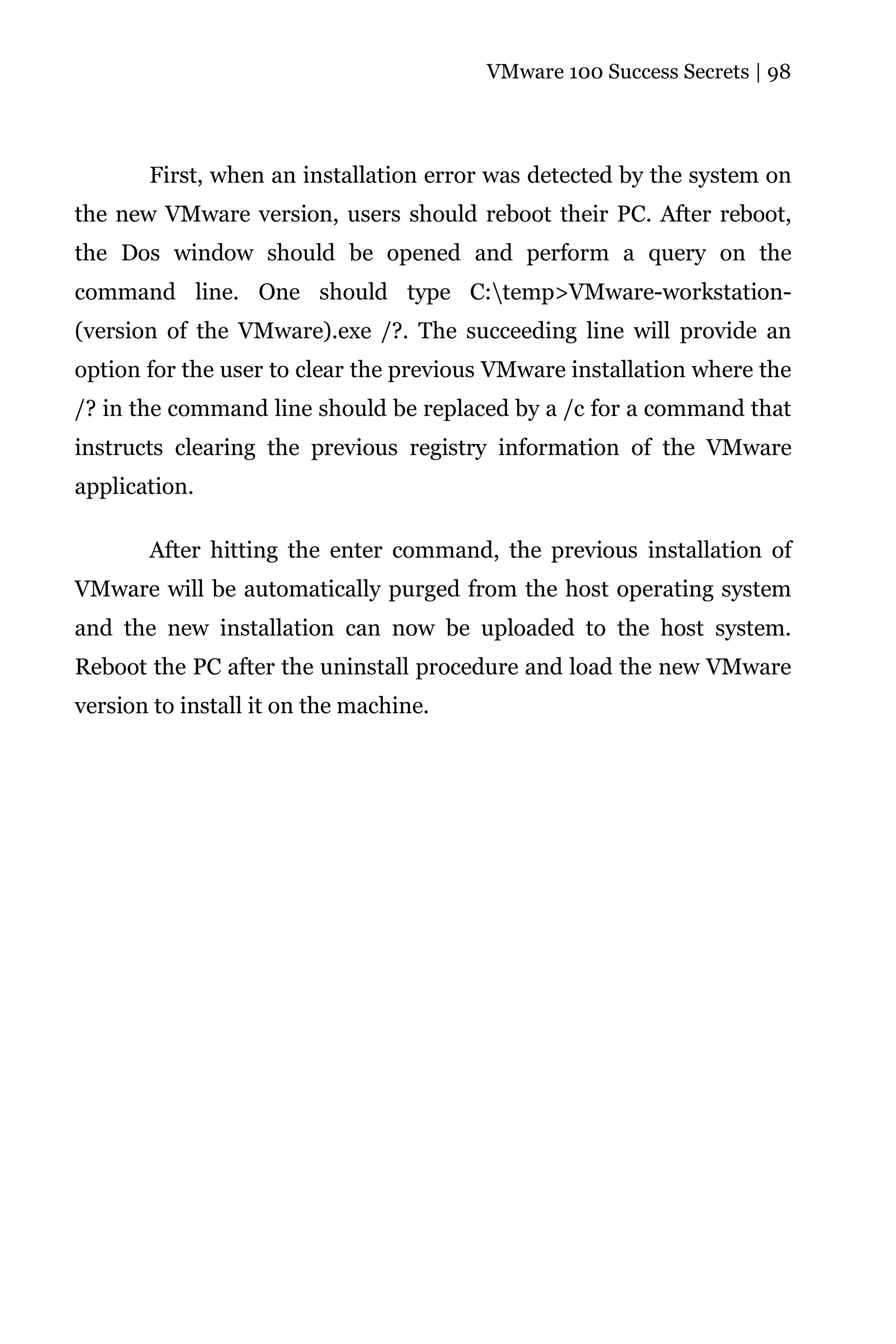 VMware 100 Success Secrets | 98




       First, when an installation error was detected by the system on
the new VMware version, users should reboot their PC. After reboot,
the Dos window should be opened and perform a query on the
command line. One should type C:temp>VMware-workstation-
(version of the VMware).exe /?. The succeeding line will provide an
option for the user to clear the previous VMware installation where the
/? in the command line should be replaced by a /c for a command that
instructs clearing the previous registry information of the VMware
application.

       After hitting the enter command, the previous installation of
VMware will be automatically purged from the host operating system
and the new installation can now be uploaded to the host system.
Reboot the PC after the uninstall procedure and load the new VMware
version to install it on the machine.
 