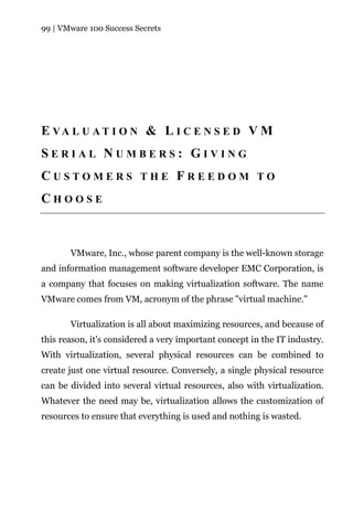 99 | VMware 100 Success Secrets




E VA L U A T I O N & L I C E N S E D V M
SERIAL NUMBERS: GIVING
CUSTOMERS THE FREEDOM TO
CHOOSE



       VMware, Inc., whose parent company is the well-known storage
and information management software developer EMC Corporation, is
a company that focuses on making virtualization software. The name
VMware comes from VM, acronym of the phrase "virtual machine."

       Virtualization is all about maximizing resources, and because of
this reason, it's considered a very important concept in the IT industry.
With virtualization, several physical resources can be combined to
create just one virtual resource. Conversely, a single physical resource
can be divided into several virtual resources, also with virtualization.
Whatever the need may be, virtualization allows the customization of
resources to ensure that everything is used and nothing is wasted.
 