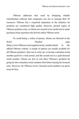 VMware 100 Success Secrets | 100




         VMware     addresses   that   need    by   designing    reliable
virtualization software that companies can use to manage their IT
resources. VMware has a respected reputation in the industry—its
products are considered high quality. However, pirated copies of
VMware products exist, so clients are warned to be careful not to make
purchases from anywhere else but the online VMware store.

         To avoid being a victim of pirates, clients are directed to the
Serial                           Number                              page
(http://www.VMware.com/support/serial_number.html)              in    the
official VMware website. A couple of options are usually available for
all VMware products—first one is a free 30- or 60-day evaluation serial
number good for a trial period, and the second one is a paid licensed
serial number. Clients are free to test drive VMware’s products by
going for the evaluation serial numbers first before buying the licensed
ones. However, for VMware server, licensed serial numbers are given
away for free.
 