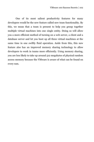 VMware 100 Success Secrets | 102




       One of its most salient productivity features for many
developers would be the new feature called new team functionality. By
this, we mean that a team is present to help you group together
multiple virtual machines into one single entity. Doing so will allow
you a more efficient method of turning on a web server, a client and a
database server and let you boot up all three virtual machines at the
same time in one swiftly fluid operation. Aside from this, this new
feature also has an improved memory sharing technology to allow
developers to work in teams more efficiently. Using memory sharing,
you are less likely to take up around 512 megabytes of physical random
access memory because the VMware is aware of what can be found on
every ram.
 