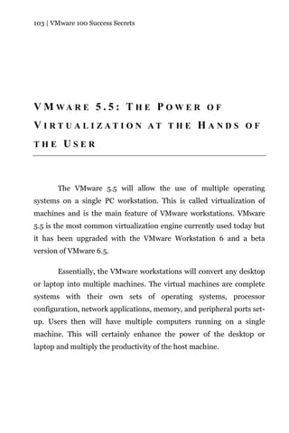 103 | VMware 100 Success Secrets




V M WA R E 5 . 5 : T H E P O W E R O F
V I RT U A L I ZAT I O N AT T H E H A N D S O F
THE      USER



       The VMware 5.5 will allow the use of multiple operating
systems on a single PC workstation. This is called virtualization of
machines and is the main feature of VMware workstations. VMware
5.5 is the most common virtualization engine currently used today but
it has been upgraded with the VMware Workstation 6 and a beta
version of VMware 6.5.

       Essentially, the VMware workstations will convert any desktop
or laptop into multiple machines. The virtual machines are complete
systems with their own sets of operating systems, processor
configuration, network applications, memory, and peripheral ports set-
up. Users then will have multiple computers running on a single
machine. This will certainly enhance the power of the desktop or
laptop and multiply the productivity of the host machine.
 