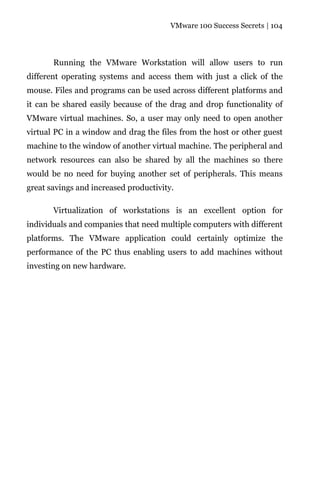 VMware 100 Success Secrets | 104




       Running the VMware Workstation will allow users to run
different operating systems and access them with just a click of the
mouse. Files and programs can be used across different platforms and
it can be shared easily because of the drag and drop functionality of
VMware virtual machines. So, a user may only need to open another
virtual PC in a window and drag the files from the host or other guest
machine to the window of another virtual machine. The peripheral and
network resources can also be shared by all the machines so there
would be no need for buying another set of peripherals. This means
great savings and increased productivity.

       Virtualization of workstations is an excellent option for
individuals and companies that need multiple computers with different
platforms. The VMware application could certainly optimize the
performance of the PC thus enabling users to add machines without
investing on new hardware.
 