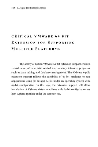 105 | VMware 100 Success Secrets




C R I T I C A L V M WA R E 6 4 B I T
EXTENSION FOR SUPPORTING
M U LT I P L E P L AT F O R M S



       The ability of hybrid VMware 64 bit extension support enables
virtualization of enterprise related and memory intensive programs
such as data mining and database management. The VMware 64-bit
extension support follows the capability of 64-bit machines to run
applications using 32 bit and 64 bit under an operating system with
64-bit configuration. In this way, the extension support will allow
installation of VMware virtual machines with 64-bit configuration on
host systems running under the same set-up.
 