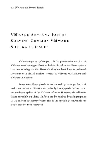 107 | VMware 100 Success Secrets




V M WA R E A N Y- A N Y PAT C H :
S O LV I N G C O M M O N V M WA R E
S O F T WA R E I S S U E S



       VMware-any-any update patch is the proven solution of most
VMware users having problems with their virtualization. Some systems
that are running on the Linux distribution host have experienced
problems with virtual engines created by VMware workstation and
VMware GSX server.

       Sometimes, these problems are caused by incompatible host
and client versions. The solution probably is to upgrade the host or to
get the latest update of the VMware software. However, virtualization
issues especially on Linux platform can be resolved by a simple patch
to the current VMware software. This is the any-any patch, which can
be uploaded to the host system.
 