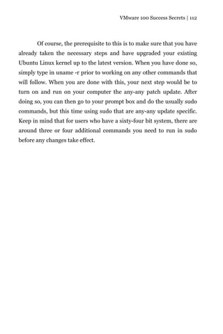VMware 100 Success Secrets | 112




       Of course, the prerequisite to this is to make sure that you have
already taken the necessary steps and have upgraded your existing
Ubuntu Linux kernel up to the latest version. When you have done so,
simply type in uname -r prior to working on any other commands that
will follow. When you are done with this, your next step would be to
turn on and run on your computer the any-any patch update. After
doing so, you can then go to your prompt box and do the usually sudo
commands, but this time using sudo that are any-any update specific.
Keep in mind that for users who have a sixty-four bit system, there are
around three or four additional commands you need to run in sudo
before any changes take effect.
 