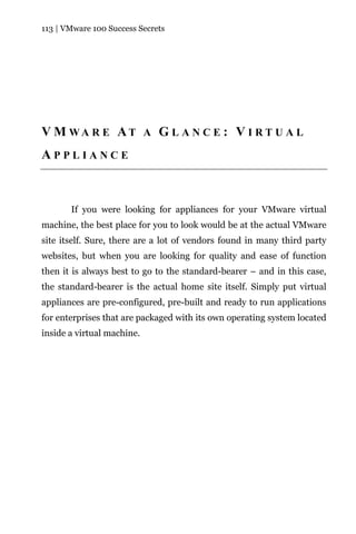 113 | VMware 100 Success Secrets




V M WA R E AT A G L A N C E : V I R T U A L
APPLIANCE



       If you were looking for appliances for your VMware virtual
machine, the best place for you to look would be at the actual VMware
site itself. Sure, there are a lot of vendors found in many third party
websites, but when you are looking for quality and ease of function
then it is always best to go to the standard-bearer – and in this case,
the standard-bearer is the actual home site itself. Simply put virtual
appliances are pre-configured, pre-built and ready to run applications
for enterprises that are packaged with its own operating system located
inside a virtual machine.
 
