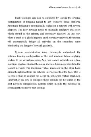 VMware 100 Success Secrets | 118




       Fault tolerance can also be enhanced by leaving the original
configuration of bridging typical to any Windows based platform.
Automatic bridging is automatically loaded on a network with several
adapters. The user however needs to manually configure and select
which should be the primary and secondary adapters. In this way,
when a crash or a glitch happens on the primary network, the system
will automatically bridge all activities on the secondary route
eliminating the danger of network paralysis.

       System administrators must thoroughly understand the
network teaming configuration of the host machine before applying
bridges to the virtual machines. Applying teamed networks on virtual
machines involves binding the entire VMware bridging protocols to the
teamed network. The individual virtual machines on the other hand
should be released from the network interface cards of the host. This is
to ensure that no conflict can occur on networked virtual machines.
Information on how to configure these settings can be found on the
host network configuration systems which include the methods on
setting up the windows host settings.
 