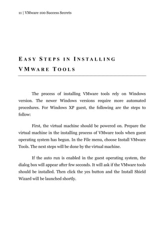11 | VMware 100 Success Secrets




E A S Y S T E P S I N I N S TA L L I N G
V M WA R E T O O L S



          The process of installing VMware tools rely on Windows
version. The newer Windows versions require more automated
procedures. For Windows XP guest, the following are the steps to
follow:

          First, the virtual machine should be powered on. Prepare the
virtual machine in the installing process of VMware tools when guest
operating system has begun. In the File menu, choose Install VMware
Tools. The next steps will be done by the virtual machine.

          If the auto run is enabled in the guest operating system, the
dialog box will appear after few seconds. It will ask if the VMware tools
should be installed. Then click the yes button and the Install Shield
Wizard will be launched shortly.
 
