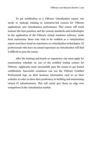 VMware 100 Success Secrets | 120




        To get certification as a VMware virtualization expert, one
needs to undergo training in instructor-led courses for VMware
applications and virtualization performance. This course will teach
trainees the best practices and the current standards and technologies
in the application of the VMware virtual machines software. Aside
from instruction, those who wish to be certified as a virtualization
expert must have hand on experience on virtualization technologies. IT
professionals who have no actual experience on virtualization will find
it difficult to pass the exams.

        After the training and hands on experience, one must apply for
examination schedule on one of the certified testing centers for
VMware. Applicants must successfully pass the exams to get formal
certification. Successful examinees can use the VMware Certified
Professional logo on their business information card or on their
websites in order to show their proficiency in building and maintaining
virtual IT infrastructures. This will surely give them an edge over
competitors in the virtualization market.
 