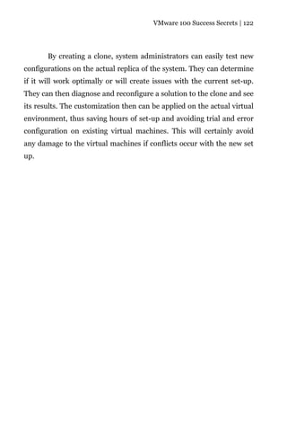 VMware 100 Success Secrets | 122




       By creating a clone, system administrators can easily test new
configurations on the actual replica of the system. They can determine
if it will work optimally or will create issues with the current set-up.
They can then diagnose and reconfigure a solution to the clone and see
its results. The customization then can be applied on the actual virtual
environment, thus saving hours of set-up and avoiding trial and error
configuration on existing virtual machines. This will certainly avoid
any damage to the virtual machines if conflicts occur with the new set
up.
 