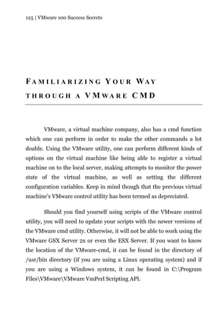 125 | VMware 100 Success Secrets




FA M I L I A R I Z I N G Y O U R WAY
THROUGH A               V M WA R E C M D



       VMware, a virtual machine company, also has a cmd function
which one can perform in order to make the other commands a lot
doable. Using the VMware utility, one can perform different kinds of
options on the virtual machine like being able to register a virtual
machine on to the local server, making attempts to monitor the power
state of the virtual machine, as well as setting the different
configuration variables. Keep in mind though that the previous virtual
machine's VMware control utility has been termed as depreciated.

       Should you find yourself using scripts of the VMware control
utility, you will need to update your scripts with the newer versions of
the VMware cmd utility. Otherwise, it will not be able to work using the
VMware GSX Server 2x or even the ESX Server. If you want to know
the location of the VMware-cmd, it can be found in the directory of
/usr/bin directory (if you are using a Linux operating system) and if
you are using a Windows system, it can be found in C:Program
FilesVMwareVMware VmPerl Scripting API.
 