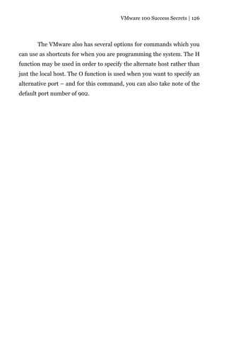 VMware 100 Success Secrets | 126




       The VMware also has several options for commands which you
can use as shortcuts for when you are programming the system. The H
function may be used in order to specify the alternate host rather than
just the local host. The O function is used when you want to specify an
alternative port – and for this command, you can also take note of the
default port number of 902.
 