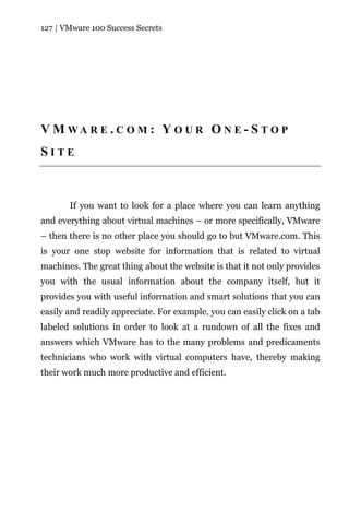 127 | VMware 100 Success Secrets




V M WA R E . C O M : Y O U R O N E - S T O P
SITE



       If you want to look for a place where you can learn anything
and everything about virtual machines – or more specifically, VMware
– then there is no other place you should go to but VMware.com. This
is your one stop website for information that is related to virtual
machines. The great thing about the website is that it not only provides
you with the usual information about the company itself, but it
provides you with useful information and smart solutions that you can
easily and readily appreciate. For example, you can easily click on a tab
labeled solutions in order to look at a rundown of all the fixes and
answers which VMware has to the many problems and predicaments
technicians who work with virtual computers have, thereby making
their work much more productive and efficient.
 