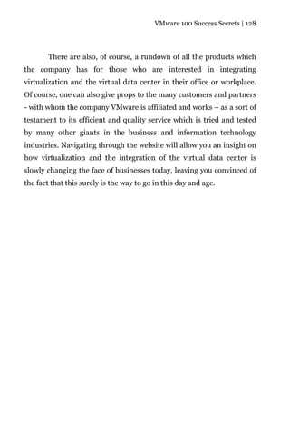 VMware 100 Success Secrets | 128




       There are also, of course, a rundown of all the products which
the company has for those who are interested in integrating
virtualization and the virtual data center in their office or workplace.
Of course, one can also give props to the many customers and partners
- with whom the company VMware is affiliated and works – as a sort of
testament to its efficient and quality service which is tried and tested
by many other giants in the business and information technology
industries. Navigating through the website will allow you an insight on
how virtualization and the integration of the virtual data center is
slowly changing the face of businesses today, leaving you convinced of
the fact that this surely is the way to go in this day and age.
 