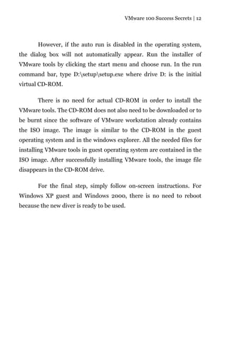 VMware 100 Success Secrets | 12




       However, if the auto run is disabled in the operating system,
the dialog box will not automatically appear. Run the installer of
VMware tools by clicking the start menu and choose run. In the run
command bar, type D:setupsetup.exe where drive D: is the initial
virtual CD-ROM.

       There is no need for actual CD-ROM in order to install the
VMware tools. The CD-ROM does not also need to be downloaded or to
be burnt since the software of VMware workstation already contains
the ISO image. The image is similar to the CD-ROM in the guest
operating system and in the windows explorer. All the needed files for
installing VMware tools in guest operating system are contained in the
ISO image. After successfully installing VMware tools, the image file
disappears in the CD-ROM drive.

       For the final step, simply follow on-screen instructions. For
Windows XP guest and Windows 2000, there is no need to reboot
because the new diver is ready to be used.
 
