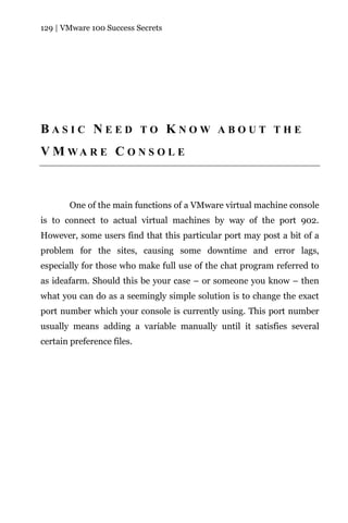 129 | VMware 100 Success Secrets




BASIC NEED TO KNOW ABOUT THE
V M WA R E C O N S O L E



       One of the main functions of a VMware virtual machine console
is to connect to actual virtual machines by way of the port 902.
However, some users find that this particular port may post a bit of a
problem for the sites, causing some downtime and error lags,
especially for those who make full use of the chat program referred to
as ideafarm. Should this be your case – or someone you know – then
what you can do as a seemingly simple solution is to change the exact
port number which your console is currently using. This port number
usually means adding a variable manually until it satisfies several
certain preference files.
 