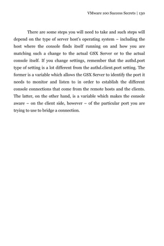 VMware 100 Success Secrets | 130




       There are some steps you will need to take and such steps will
depend on the type of server host’s operating system – including the
host where the console finds itself running on and how you are
matching such a change to the actual GSX Server or to the actual
console itself. If you change settings, remember that the authd.port
type of setting is a lot different from the authd.client.port setting. The
former is a variable which allows the GSX Server to identify the port it
needs to monitor and listen to in order to establish the different
console connections that come from the remote hosts and the clients.
The latter, on the other hand, is a variable which makes the console
aware – on the client side, however – of the particular port you are
trying to use to bridge a connection.
 