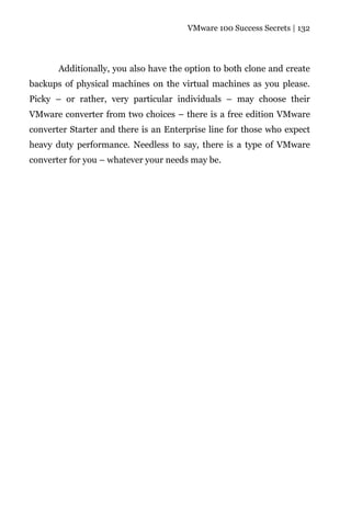 VMware 100 Success Secrets | 132




       Additionally, you also have the option to both clone and create
backups of physical machines on the virtual machines as you please.
Picky – or rather, very particular individuals – may choose their
VMware converter from two choices – there is a free edition VMware
converter Starter and there is an Enterprise line for those who expect
heavy duty performance. Needless to say, there is a type of VMware
converter for you – whatever your needs may be.
 