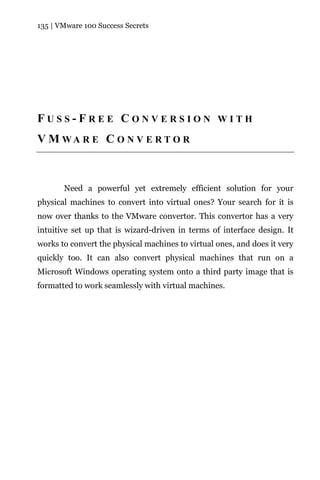 135 | VMware 100 Success Secrets




FUSS-FREE CONVERSION WITH
V M WA R E C O N V E R T O R



       Need a powerful yet extremely efficient solution for your
physical machines to convert into virtual ones? Your search for it is
now over thanks to the VMware convertor. This convertor has a very
intuitive set up that is wizard-driven in terms of interface design. It
works to convert the physical machines to virtual ones, and does it very
quickly too. It can also convert physical machines that run on a
Microsoft Windows operating system onto a third party image that is
formatted to work seamlessly with virtual machines.
 