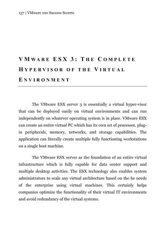 137 | VMware 100 Success Secrets




V M WA R E E S X 3 : T H E C O M P L E T E
HYPERVISOR OF THE VIRTUAL
ENVIRONMENT



       The VMware ESX server 3 is essentially a virtual hyper-visor
that can be deployed easily on virtual environments and can run
independently on whatever operating system is in place. VMware ESX
can create an entire virtual PC which has its own set of processor, plug-
in peripherals, memory, networks, and storage capabilities. The
application can literally create multiple fully functioning workstations
on a single host machine.

       The VMware ESX serves as the foundation of an entire virtual
infrastructure which is fully capable for data center support and
multiple desktop activities. The ESX technology also enables system
administrators to scale any virtual architecture based on the he needs
of the enterprise using virtual machines. This certainly helps
companies optimize the functionality of their virtual IT environments
and avoid redundancy of the virtual systems.
 