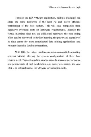 VMware 100 Success Secrets | 138




       Through the ESX VMware application, multiple machines can
share the same resources of the host PC and allows efficient
partitioning of the host system. This will save companies from
expensive overhead costs on hardware requirements. Because the
virtual machines does not use additional hardware, the cost saving
effect can be converted to further boosting the power and capacity of
its data center for more complicated data mining applications and
resource intensive database operations.

       With ESX, the virtual machines can also run multiple operating
systems without altering the system configuration of their host
environment. This optimization can translate to increase performance
and productivity of each workstation and server extensions. VMware
ESX is an integral part of the VMware virtualization suite.
 