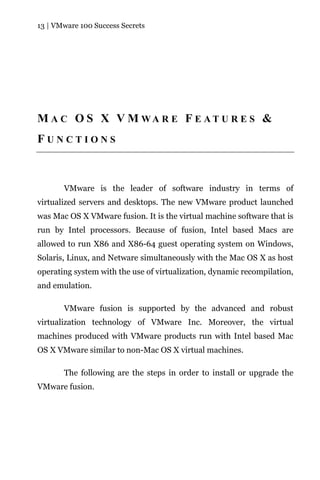 13 | VMware 100 Success Secrets




M A C O S X V M WA R E F E A T U R E S &
FUNCTIONS



       VMware is the leader of software industry in terms of
virtualized servers and desktops. The new VMware product launched
was Mac OS X VMware fusion. It is the virtual machine software that is
run by Intel processors. Because of fusion, Intel based Macs are
allowed to run X86 and X86-64 guest operating system on Windows,
Solaris, Linux, and Netware simultaneously with the Mac OS X as host
operating system with the use of virtualization, dynamic recompilation,
and emulation.

       VMware fusion is supported by the advanced and robust
virtualization technology of VMware Inc. Moreover, the virtual
machines produced with VMware products run with Intel based Mac
OS X VMware similar to non-Mac OS X virtual machines.

       The following are the steps in order to install or upgrade the
VMware fusion.
 