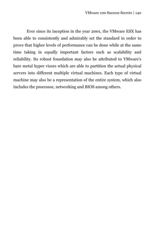 VMware 100 Success Secrets | 140




       Ever since its inception in the year 2001, the VMware ESX has
been able to consistently and admirably set the standard in order to
prove that higher levels of performance can be done while at the same
time taking in equally important factors such as scalability and
reliability. Its robust foundation may also be attributed to VMware’s
bare metal hyper visors which are able to partition the actual physical
servers into different multiple virtual machines. Each type of virtual
machine may also be a representation of the entire system, which also
includes the processor, networking and BIOS among others.
 