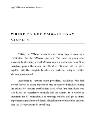 141 | VMware 100 Success Secrets




W H E R E T O G E T V M WA R E E X A M
SAMPLES



       Taking the VMware exam is a necessary step in securing a
certification for the VMware program. The exam is given after
successfully attending several VMware courses and instructions. If an
examinee passes the exam, an official certification will be given
together with the complete benefits and perks for being a certified
VMware professional.

       According to VMware exam providers, individuals who lack
enough hands on exam experience may encounter difficulties during
the exams for VMware certification. Most often than not, those who
lack hands on experience normally fail the exams. So it would be
important for IT professionals to undergo training and get as much
experience as possible on different virtualization techniques in order to
pass the VMware exams in one sitting.
 