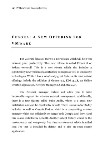 143 | VMware 100 Success Secrets




FEDORA: A NEW OFFERING FOR
V M WA R E



       For VMware fanatics, there is a new release which will help you
increase your productivity. This new release is called Fedora 8 or
Fedora werewolf. This is a new release which also includes a
significantly new version of assorted key concepts as well as innovative
technologies. While it has a lot of really great features, its most salient
offerings include the addition of Gnome 2.2, KDE 3.5.8, an Online
Desktop application, Network Manager 0.7 and Xfce 4.4.1.

       The Network manager feature will allow you to have
impeccable support for wireless network management. Additionally,
there is a new feature called Pulse Audio, which is a great new
installation and can be enabled by default. There is also Codec Buddy
included as well as Compiz Fusion, which is a compositing window
manager which can efficiently re-merge both Compiz and Beryl (and
this is also installed by default). Another salient feature would be the
revolutionary and completely free Java environment which is called
Iced Tea that is installed by default and is also an open source
application.
 