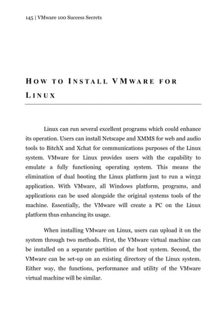 145 | VMware 100 Success Secrets




H O W T O I N S TA L L V M WA R E F O R
LINUX



       Linux can run several excellent programs which could enhance
its operation. Users can install Netscape and XMMS for web and audio
tools to BitchX and Xchat for communications purposes of the Linux
system. VMware for Linux provides users with the capability to
emulate a fully functioning operating system. This means the
elimination of dual booting the Linux platform just to run a win32
application. With VMware, all Windows platform, programs, and
applications can be used alongside the original systems tools of the
machine. Essentially, the VMware will create a PC on the Linux
platform thus enhancing its usage.

       When installing VMware on Linux, users can upload it on the
system through two methods. First, the VMware virtual machine can
be installed on a separate partition of the host system. Second, the
VMware can be set-up on an existing directory of the Linux system.
Either way, the functions, performance and utility of the VMware
virtual machine will be similar.
 