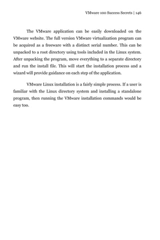VMware 100 Success Secrets | 146




       The VMware application can be easily downloaded on the
VMware website. The full version VMware virtualization program can
be acquired as a freeware with a distinct serial number. This can be
unpacked to a root directory using tools included in the Linux system.
After unpacking the program, move everything to a separate directory
and run the install file. This will start the installation process and a
wizard will provide guidance on each step of the application.

       VMware Linux installation is a fairly simple process. If a user is
familiar with the Linux directory system and installing a standalone
program, then running the VMware installation commands would be
easy too.
 