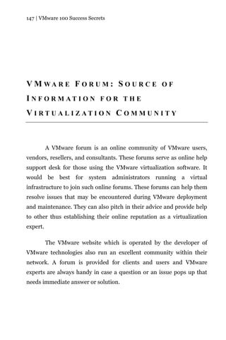 147 | VMware 100 Success Secrets




V M WA R E F O R U M : S O U R C E O F
I N F O R M AT I O N F O R T H E
VI RT U AL I ZATI ON C O MM UN IT Y



          A VMware forum is an online community of VMware users,
vendors, resellers, and consultants. These forums serve as online help
support desk for those using the VMware virtualization software. It
would be best for system administrators running a virtual
infrastructure to join such online forums. These forums can help them
resolve issues that may be encountered during VMware deployment
and maintenance. They can also pitch in their advice and provide help
to other thus establishing their online reputation as a virtualization
expert.

          The VMware website which is operated by the developer of
VMware technologies also run an excellent community within their
network. A forum is provided for clients and users and VMware
experts are always handy in case a question or an issue pops up that
needs immediate answer or solution.
 
