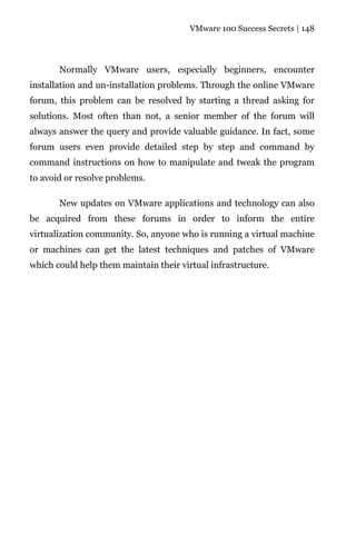 VMware 100 Success Secrets | 148




       Normally VMware users, especially beginners, encounter
installation and un-installation problems. Through the online VMware
forum, this problem can be resolved by starting a thread asking for
solutions. Most often than not, a senior member of the forum will
always answer the query and provide valuable guidance. In fact, some
forum users even provide detailed step by step and command by
command instructions on how to manipulate and tweak the program
to avoid or resolve problems.

       New updates on VMware applications and technology can also
be acquired from these forums in order to inform the entire
virtualization community. So, anyone who is running a virtual machine
or machines can get the latest techniques and patches of VMware
which could help them maintain their virtual infrastructure.
 