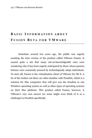 151 | VMware 100 Success Secrets




B A S I C I N F O R M AT I O N A B O U T
F U S I O N B E TA F O R V M WA R E



        Sometime around two years ago, the public was eagerly
awaiting the beta version of the product called VMware Fusion. It
caused quite a stir that many not-so-knowledgeable ones were
wondering why it has been eagerly anticipated by those whose passion
buttons were constantly pressed by technologically adept individuals.
To start off, Fusion is the virtualization client of VMware for OS X. A
lot of the techies out there are often familiar with Parallels, which is a
solution for Mac computers that will give you the freedom to run
Windows operating system as well as other types of operating systems
on their Mac platform. This product called Fusion, however, is
VMware’s very own answer (or some might even think of it as a
challenge) to Parallels specifically.
 