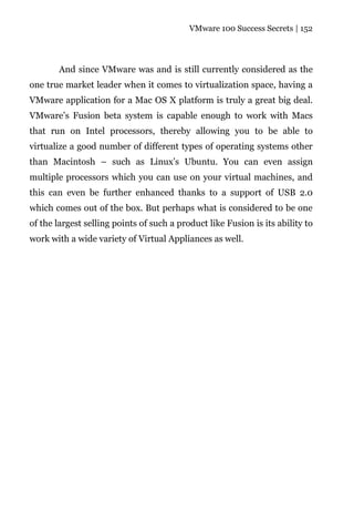 VMware 100 Success Secrets | 152




        And since VMware was and is still currently considered as the
one true market leader when it comes to virtualization space, having a
VMware application for a Mac OS X platform is truly a great big deal.
VMware’s Fusion beta system is capable enough to work with Macs
that run on Intel processors, thereby allowing you to be able to
virtualize a good number of different types of operating systems other
than Macintosh – such as Linux’s Ubuntu. You can even assign
multiple processors which you can use on your virtual machines, and
this can even be further enhanced thanks to a support of USB 2.0
which comes out of the box. But perhaps what is considered to be one
of the largest selling points of such a product like Fusion is its ability to
work with a wide variety of Virtual Appliances as well.
 