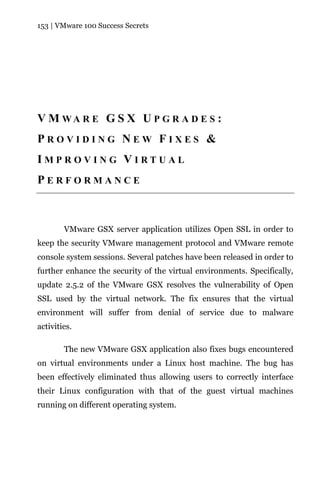153 | VMware 100 Success Secrets




V M WA R E G S X U P G R A D E S :
PROVIDING NEW FIXES &
IMPROVING VIRTUAL
PERFORMANCE



        VMware GSX server application utilizes Open SSL in order to
keep the security VMware management protocol and VMware remote
console system sessions. Several patches have been released in order to
further enhance the security of the virtual environments. Specifically,
update 2.5.2 of the VMware GSX resolves the vulnerability of Open
SSL used by the virtual network. The fix ensures that the virtual
environment will suffer from denial of service due to malware
activities.

        The new VMware GSX application also fixes bugs encountered
on virtual environments under a Linux host machine. The bug has
been effectively eliminated thus allowing users to correctly interface
their Linux configuration with that of the guest virtual machines
running on different operating system.
 