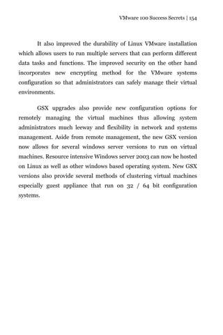 VMware 100 Success Secrets | 154




       It also improved the durability of Linux VMware installation
which allows users to run multiple servers that can perform different
data tasks and functions. The improved security on the other hand
incorporates new encrypting method for the VMware systems
configuration so that administrators can safely manage their virtual
environments.

       GSX upgrades also provide new configuration options for
remotely managing the virtual machines thus allowing system
administrators much leeway and flexibility in network and systems
management. Aside from remote management, the new GSX version
now allows for several windows server versions to run on virtual
machines. Resource intensive Windows server 2003 can now be hosted
on Linux as well as other windows based operating system. New GSX
versions also provide several methods of clustering virtual machines
especially guest appliance that run on 32 / 64 bit configuration
systems.
 