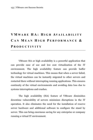 155 | VMware 100 Success Secrets




V M W A R E H A : H I G H AVA I L A B I L I T Y
CAN MEAN HIGH PERFORMANCE &
PRODUCTIVITY



       VMware HA or high availability is a powerful application that
can provide ease of use and low cost virtualization of the IT
environment. The high availability feature can provide buffer
technology for virtual machines. This means that when a server failed,
the virtual machines can be instantly migrated to other servers and
restarted there without interrupting running applications. This ensures
continuity of the virtual environments and avoiding data loss due to
systems interruptions and crashes.

       The high availability (HA) feature of VMware diminishes
downtime vulnerability of servers minimizes disruptions in the IT
operation. It also eliminates the need for the installation of reserve
server hardware and additional software to configure the stand by
server. This can bring enormous saving for any enterprise or company
running a virtual IT environment.
 