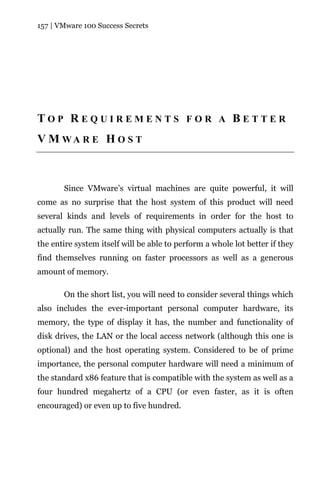 157 | VMware 100 Success Secrets




TOP REQUIREMENTS FOR A BETTER
V M WA R E H O S T



       Since VMware’s virtual machines are quite powerful, it will
come as no surprise that the host system of this product will need
several kinds and levels of requirements in order for the host to
actually run. The same thing with physical computers actually is that
the entire system itself will be able to perform a whole lot better if they
find themselves running on faster processors as well as a generous
amount of memory.

       On the short list, you will need to consider several things which
also includes the ever-important personal computer hardware, its
memory, the type of display it has, the number and functionality of
disk drives, the LAN or the local access network (although this one is
optional) and the host operating system. Considered to be of prime
importance, the personal computer hardware will need a minimum of
the standard x86 feature that is compatible with the system as well as a
four hundred megahertz of a CPU (or even faster, as it is often
encouraged) or even up to five hundred.
 