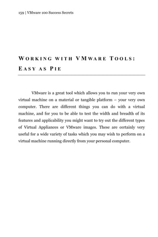 159 | VMware 100 Success Secrets




W O R K I N G W I T H V M WA R E T O O L S :
EASY AS PIE



       VMware is a great tool which allows you to run your very own
virtual machine on a material or tangible platform – your very own
computer. There are different things you can do with a virtual
machine, and for you to be able to test the width and breadth of its
features and applicability you might want to try out the different types
of Virtual Appliances or VMware images. These are certainly very
useful for a wide variety of tasks which you may wish to perform on a
virtual machine running directly from your personal computer.
 